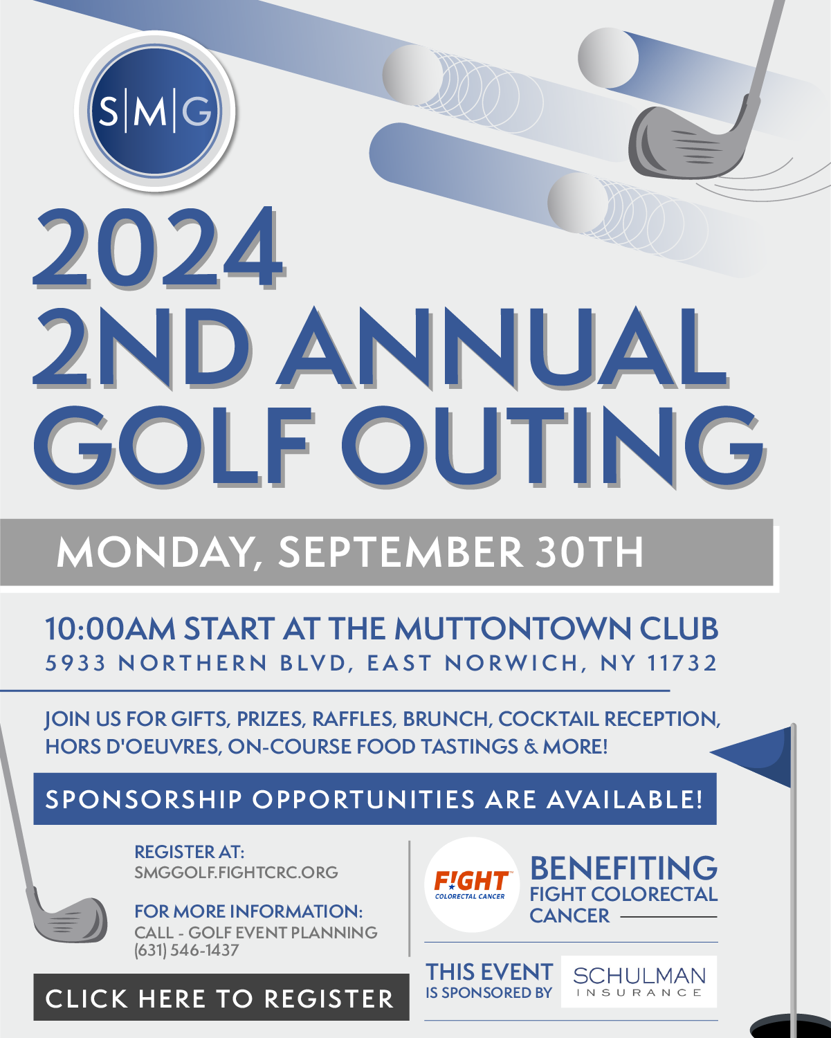 2024 2ND ANNUAL GOLF OUTING MONDAY, SEPTEMBER 30TH 10:00AM START AT THE MUTTONTOWN CLUB 5933 NORTHERN BLD, EAST NORWICH, NY 11732 JOIN US FOR GIFTS, PRIZES, RAFFLES, BRUNCH, COCKTAIL RECEPTION, HORS D'OEUVRES, ON-COURSE FOOD TASTINGS & MORE! SPONSORSHIP OPPORTUNITIES ARE AVAILABLE! REGISTER AT: SMGGOLF.FIGHTCRC.ORG BENEFITING FIGHT COLORECTAL CANCER FIGHT COLORECTAL FOR MORE INFORMATION: CANCER CALL - GOLF EVENT PLANNING [631) 546-1437 CLICK HERE TO REGISTER THIS EVENT SCHULMAN IS SPONSORED BY INSURANCE